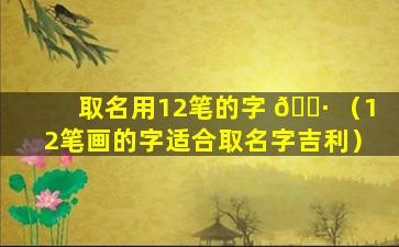 取名用12笔的字 🕷 （12笔画的字适合取名字吉利）